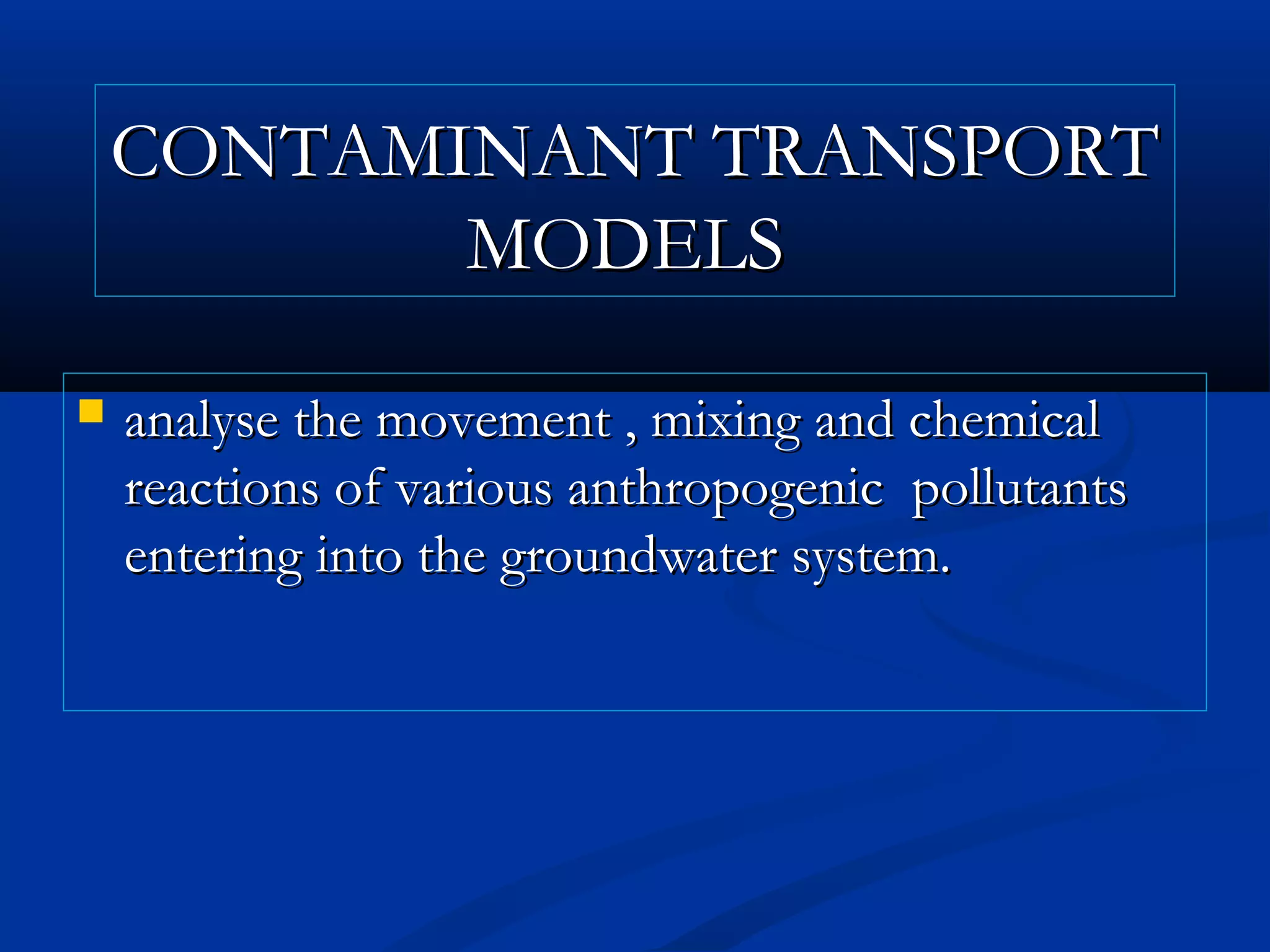 CONTAMINANT TRANSPORTCONTAMINANT TRANSPORT
MODELSMODELS
 analyse the movement , mixing and chemicalanalyse the movement , mixing and chemical
reactions of various anthropogenic pollutantsreactions of various anthropogenic pollutants
entering into the groundwater system.entering into the groundwater system.
 