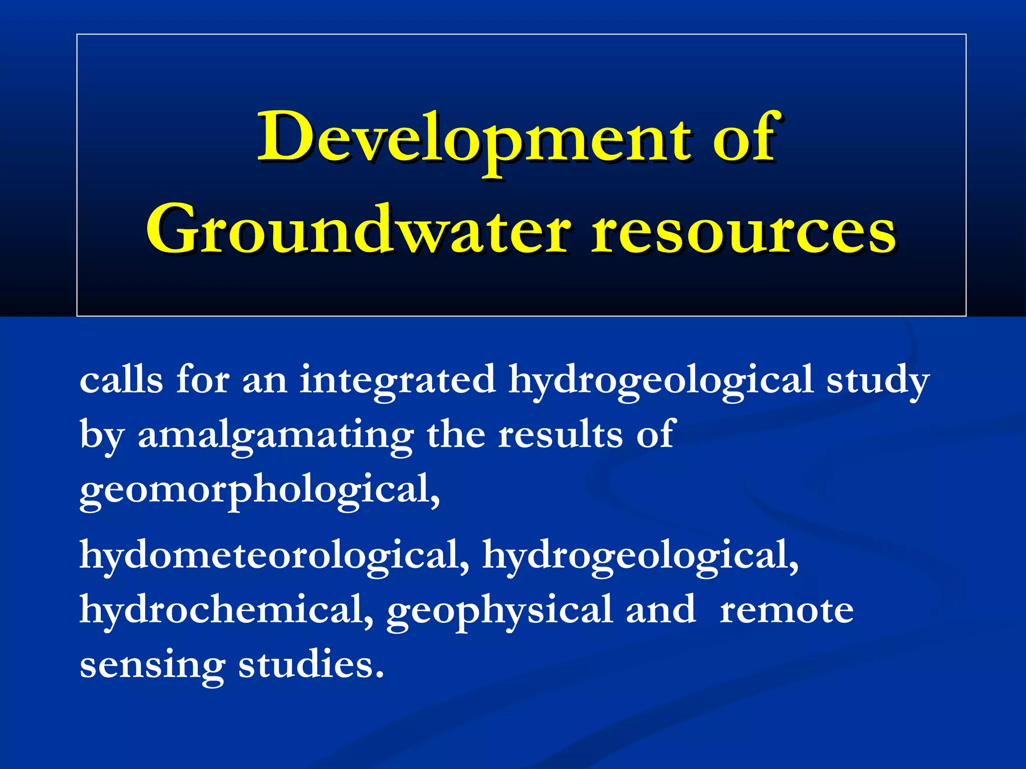 Development ofDevelopment of
Groundwater resourcesGroundwater resources
calls for an integrated hydrogeological study
by amalgamating the results of
geomorphological,
hydometeorological, hydrogeological,
hydrochemical, geophysical and remote
sensing studies.
 