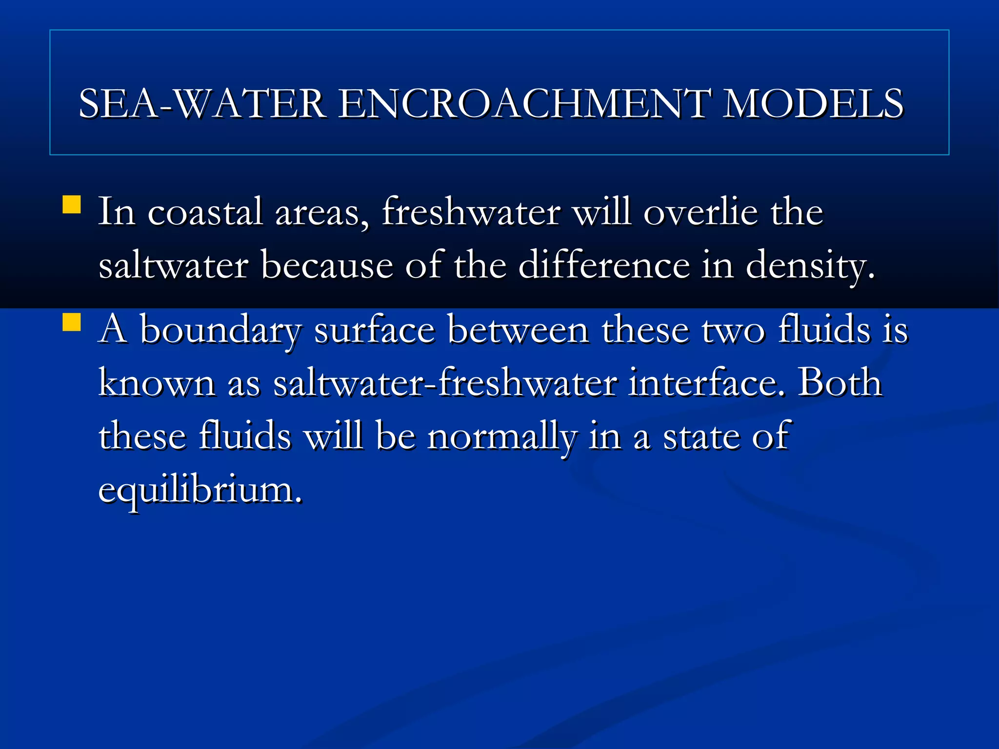 SEA-WATER ENCROACHMENT MODELSSEA-WATER ENCROACHMENT MODELS
 In coastal areas, freshwater will overlie theIn coastal areas, freshwater will overlie the
saltwater because of the difference in density.saltwater because of the difference in density.
 A boundary surface between these two fluids isA boundary surface between these two fluids is
known as saltwater-freshwater interface. Bothknown as saltwater-freshwater interface. Both
these fluids will be normally in a state ofthese fluids will be normally in a state of
equilibrium.equilibrium.
 
