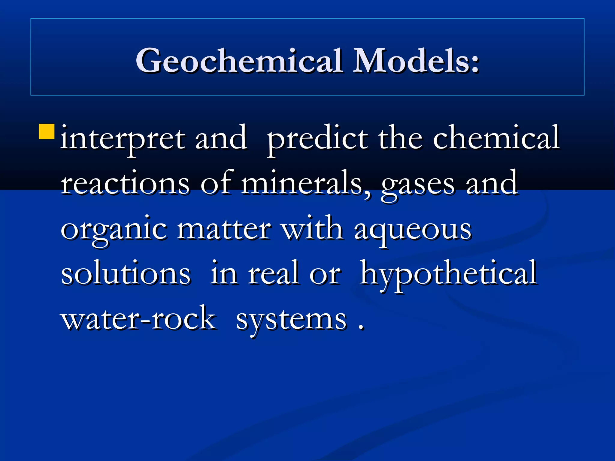 Geochemical Models:Geochemical Models:
 interpret and predict the chemicalinterpret and predict the chemical
reactions of minerals, gases andreactions of minerals, gases and
organic matter with aqueousorganic matter with aqueous
solutions in real or hypotheticalsolutions in real or hypothetical
water-rock systems .water-rock systems .
 