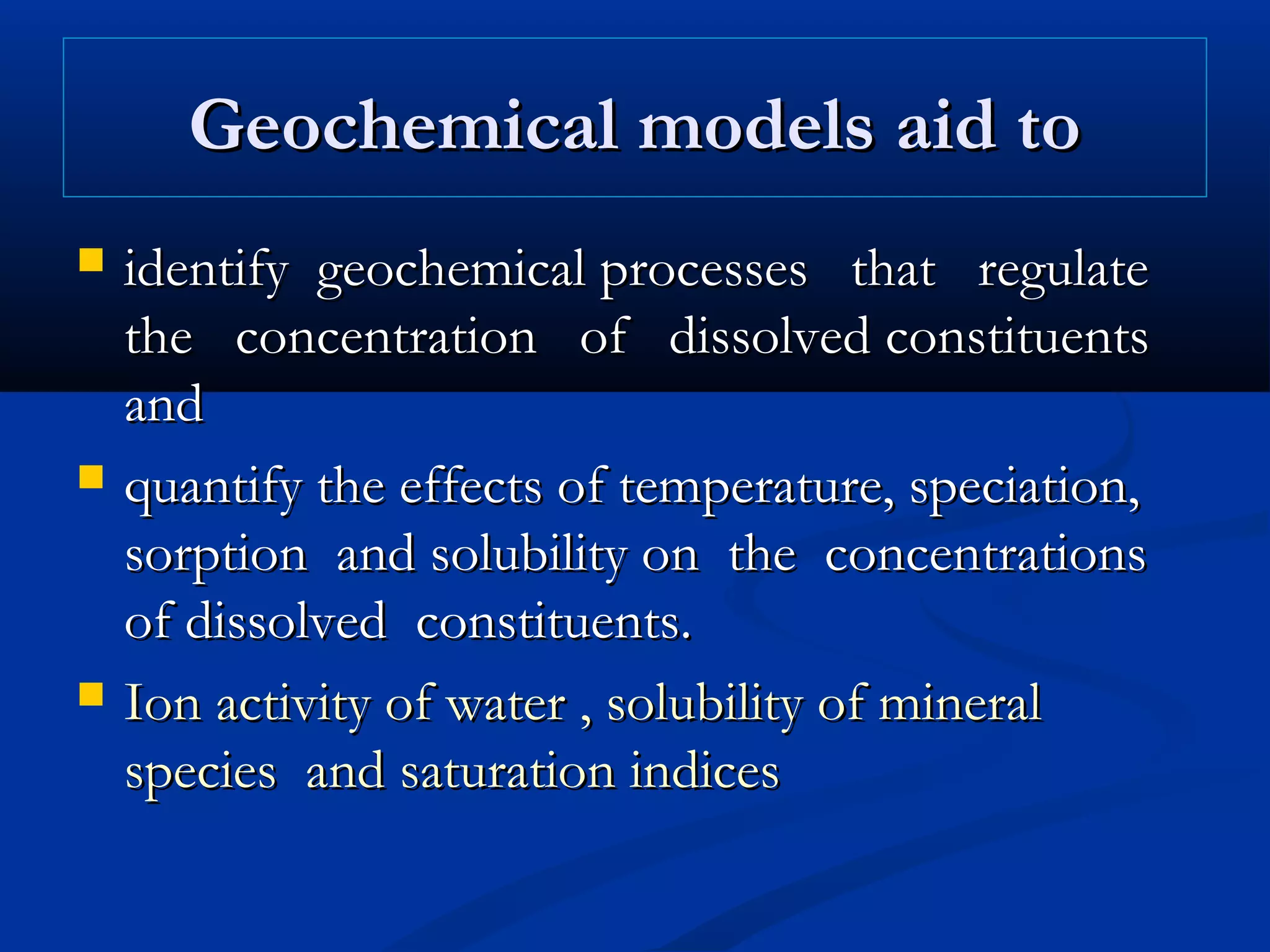 Geochemical models aid toGeochemical models aid to
 identify geochemical processes that regulateidentify geochemical processes that regulate
the concentration of dissolved constituentsthe concentration of dissolved constituents
andand
 quantify the effects of temperature, speciation,quantify the effects of temperature, speciation,
sorption and solubility on the concentrationssorption and solubility on the concentrations
of dissolved constituents.of dissolved constituents.
 Ion activity of water , solubility of mineralIon activity of water , solubility of mineral
species and saturation indicesspecies and saturation indices
 