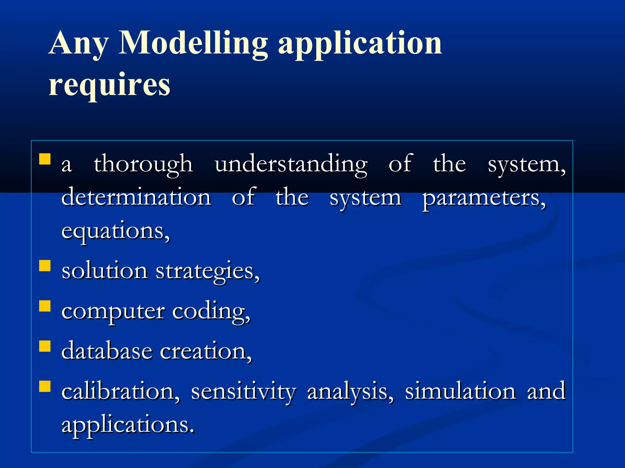 a thorough understanding of the system,a thorough understanding of the system,
determination of the system parameters,determination of the system parameters,
equations,equations,
 solution strategies,solution strategies,
 computer coding,computer coding,
 database creation,database creation,
 calibration, sensitivity analysis, simulation andcalibration, sensitivity analysis, simulation and
applications.applications.
Any Modelling application
requires
 