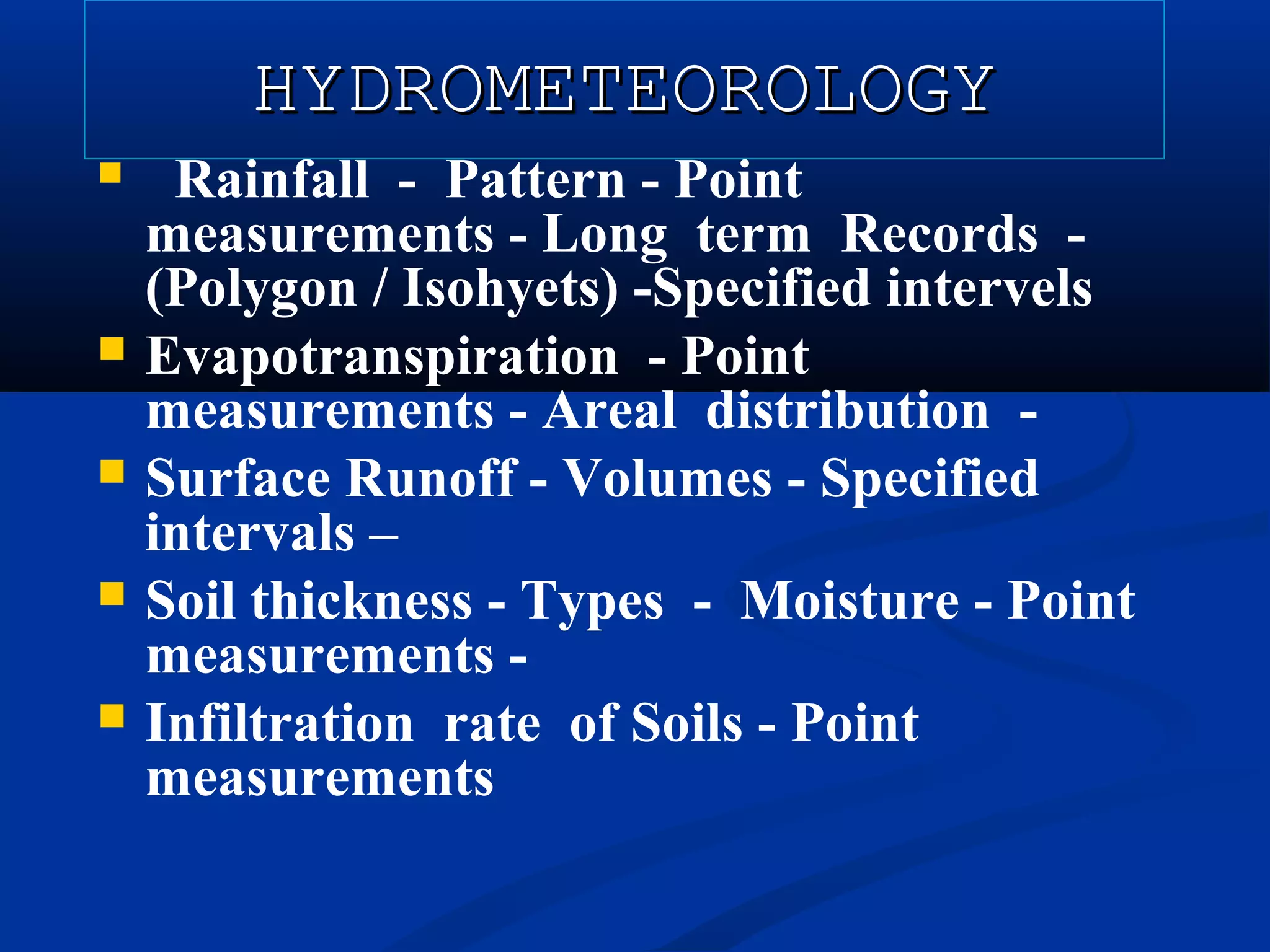 HYDROMETEOROLOGYHYDROMETEOROLOGY
 Rainfall - Pattern - Point
measurements - Long term Records -
(Polygon / Isohyets) -Specified intervels
 Evapotranspiration - Point
measurements - Areal distribution -
 Surface Runoff - Volumes - Specified
intervals –
 Soil thickness - Types - Moisture - Point
measurements -
 Infiltration rate of Soils - Point
measurements
 