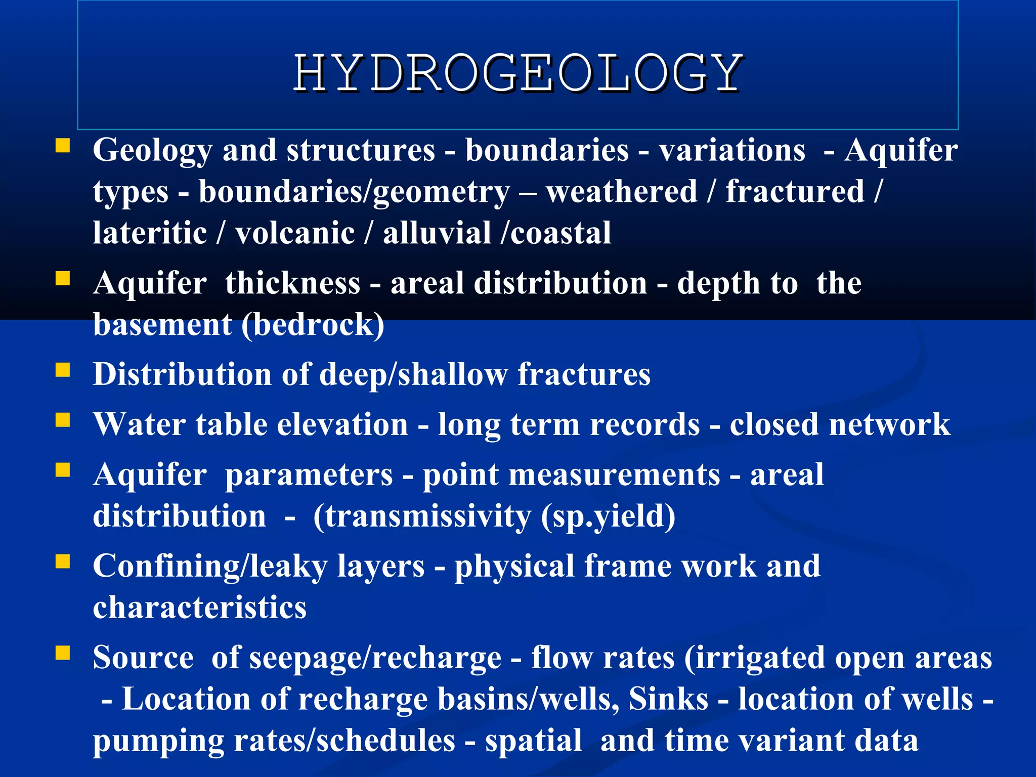 HYDROGEOLOGYHYDROGEOLOGY
 Geology and structures - boundaries - variations - Aquifer
types - boundaries/geometry – weathered / fractured /
lateritic / volcanic / alluvial /coastal
 Aquifer thickness - areal distribution - depth to the
basement (bedrock)
 Distribution of deep/shallow fractures
 Water table elevation - long term records - closed network
 Aquifer parameters - point measurements - areal
distribution - (transmissivity (sp.yield)
 Confining/leaky layers - physical frame work and
characteristics
 Source of seepage/recharge - flow rates (irrigated open areas
- Location of recharge basins/wells, Sinks - location of wells -
pumping rates/schedules - spatial and time variant data
 