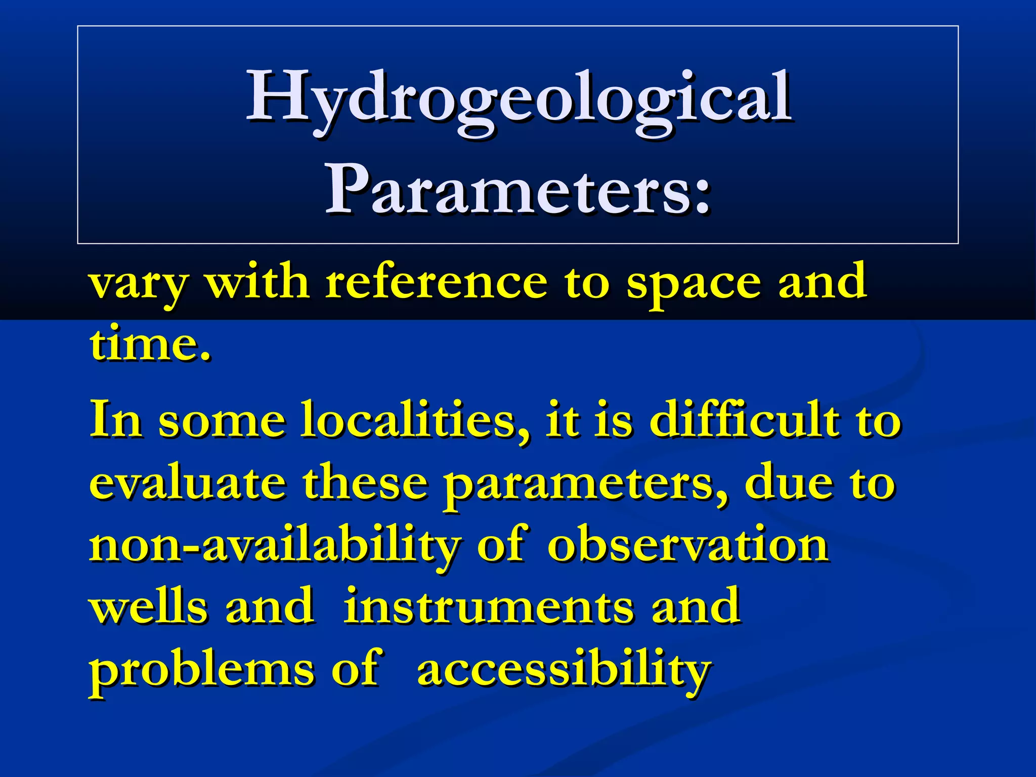 HydrogeologicalHydrogeological
Parameters:Parameters:
vary with reference to space andvary with reference to space and
time.time.
In some localities, it is difficult toIn some localities, it is difficult to
evaluate these parameters, due toevaluate these parameters, due to
non-availability of observationnon-availability of observation
wells and instruments andwells and instruments and
problems of accessibilityproblems of accessibility
 