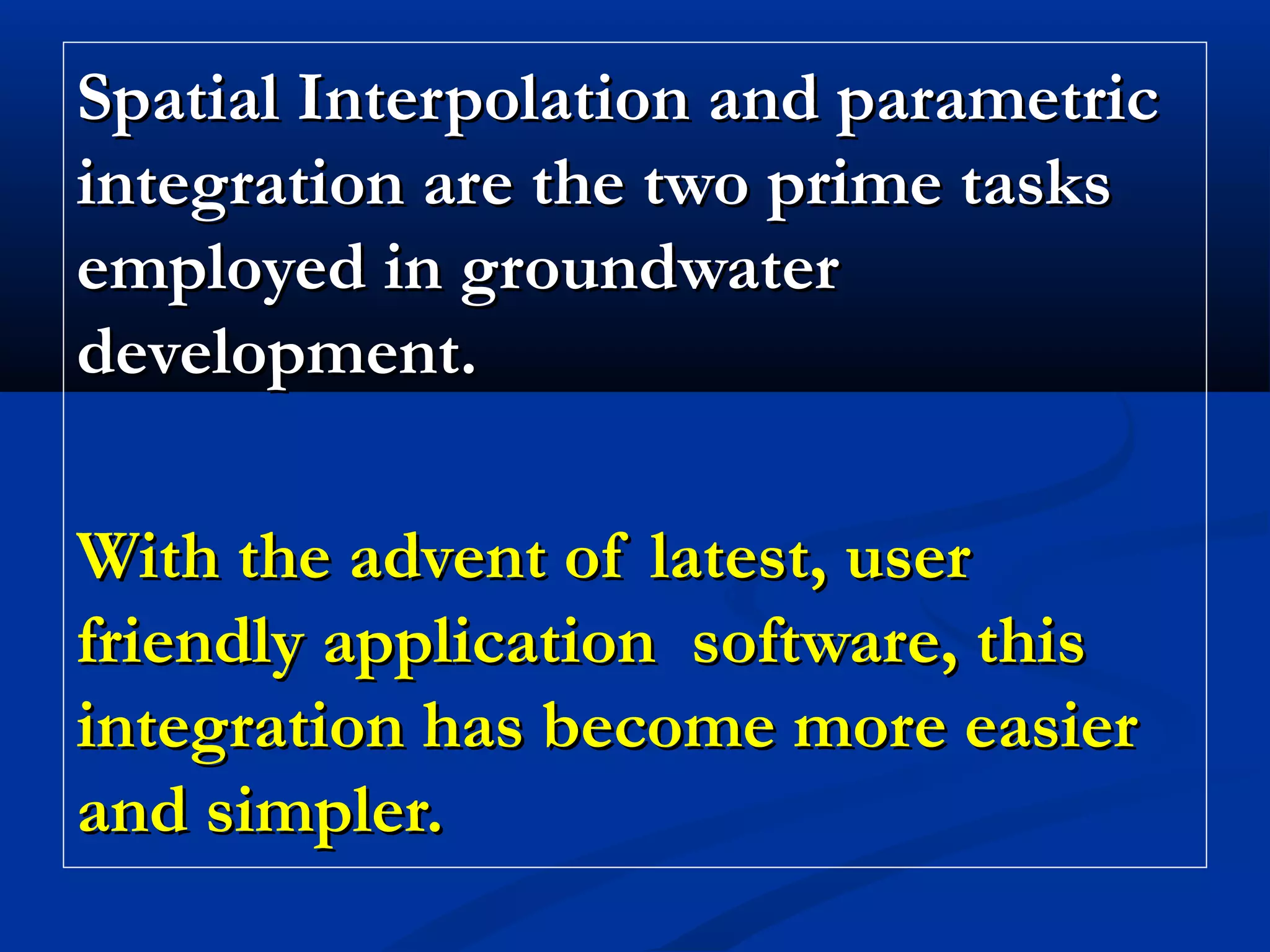 Spatial Interpolation and parametricSpatial Interpolation and parametric
integration are the two prime tasksintegration are the two prime tasks
employed in groundwateremployed in groundwater
development.development.
With the advent of latest, userWith the advent of latest, user
friendly application software, thisfriendly application software, this
integration has become more easierintegration has become more easier
and simpler.and simpler.
 