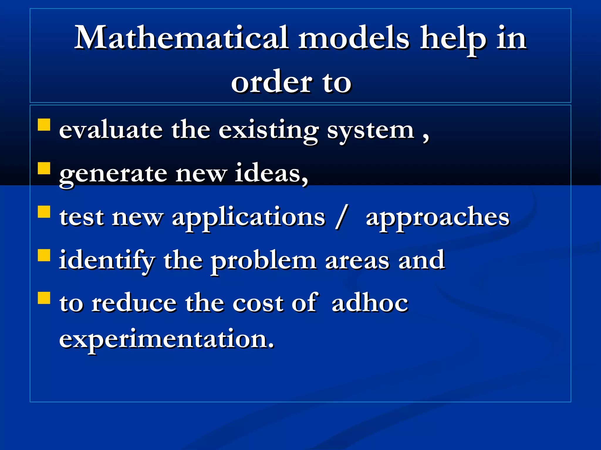 Mathematical models help inMathematical models help in
order toorder to
 evaluate the existing system ,evaluate the existing system ,
 generate new ideas,generate new ideas,
 test new applications / approachestest new applications / approaches
 identify the problem areas andidentify the problem areas and
 to reduce the cost of adhocto reduce the cost of adhoc
experimentation.experimentation.
 