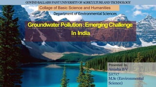 GOVINDBALLABHPANTUNIVERSITYOFAGRICULTUREANDTECHNOLOGY
GroundwaterPollution:EmergingChallenge
In India
Collage of Basic Science and Humanities
Department of Environmental Sciences
Presented by,
Anusha B V
52717
M.Sc (Environmental
Science)
 