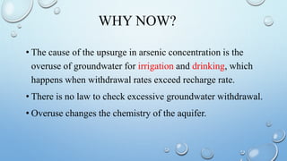 WHY NOW?
• The cause of the upsurge in arsenic concentration is the
overuse of groundwater for irrigation and drinking, which
happens when withdrawal rates exceed recharge rate.
• There is no law to check excessive groundwater withdrawal.
• Overuse changes the chemistry of the aquifer.
 