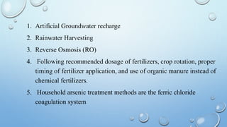 1. Artificial Groundwater recharge
2. Rainwater Harvesting
3. Reverse Osmosis (RO)
4. Following recommended dosage of fertilizers, crop rotation, proper
timing of fertilizer application, and use of organic manure instead of
chemical fertilizers.
5. Household arsenic treatment methods are the ferric chloride
coagulation system
 
