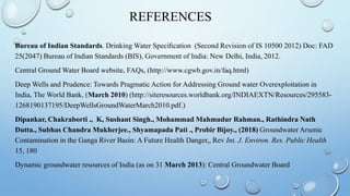 REFERENCES
Bureau of Indian Standards. Drinking Water Speciﬁcation (Second Revision of IS 10500 2012) Doc: FAD
25(2047) Bureau of Indian Standards (BIS), Government of India: New Delhi, India, 2012.
Central Ground Water Board website, FAQs, (http://www.cgwb.gov.in/faq.html)
Deep Wells and Prudence: Towards Pragmatic Action for Addressing Ground water Overexploitation in
India, The World Bank, (March 2010) (http://siteresources.worldbank.org/INDIAEXTN/Resources/295583-
1268190137195/DeepWellsGroundWaterMarch2010.pdf.)
Dipankar, Chakraborti ., K, Sushant Singh., Mohammad Mahmudur Rahman., Rathindra Nath
Dutta., Subhas Chandra Mukherjee., Shyamapada Pati ., Probir Bijoy., (2018) Groundwater Arsenic
Contamination in the Ganga River Basin: A Future Health Danger,, Rev Int. J. Environ. Res. Public Health
15, 180
Dynamic groundwater resources of India (as on 31 March 2013): Central Groundwater Board
 
