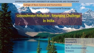 GOVIND BALLABH PANT UNIVERSITY OF AGRICULTURE AND TECHNOLOGY
Groundwater Pollution : Emerging Challenge
In India
Collage of Basic Science and Humanities
Department of Environmental Sciences
Presented by,
Anusha B V
52717
M.Sc (Environmental
Science)
 