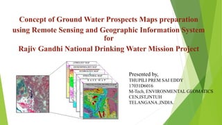 Concept of Ground Water Prospects Maps preparation
using Remote Sensing and Geographic Information System
for
Rajiv Gandhi National Drinking Water Mission Project
Presented by,
THUPILI PREM SAI EDDY
17031D6016
M-Tech, ENVIRONMENTAL GEOMATICS
CEN,IST,JNTUH
TELANGANA ,INDIA.
 