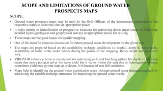 SCOPE AND LIMITATIONS OF GROUND WATER
PROSPECTS MAPS
SCOPE:
• Ground water prospects maps may be used by the field Officers of the departments concerned in the
respective states to select the sites at appropriate places
• It helps mainly in identification of prospective locations for narrowing down target zones for follow-up
detailed hydro-geological and geophysical surveys at appropriate places for drilling.
• These maps are the good inputs for aquifer mapping.
• One of the input for resource estimation for future ground water development for the given area.
• The maps are prepared based on the availability recharge conditions i.e rainfall, depth to water table,
availability of water in the water bodies during the period of the mapping. Hence depth and yield will
vary.
• VIBGYOR colours scheme is maintained for indicating yield and hatching pattern for depth. In does not
mean that entire polygon gives the same yield but it varies within the unit due to heterogeneity. Hence
sometimes yield may go one step up or down. It is because of rain fall variations.
• Maps help in identifying the ground water exploitation areas (through ground water irrigated patches) for
addressing the suitable recharge structures for improving the ground water levels.
 