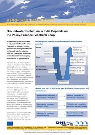 APSF ENVIRONMENT                                                                                                     Number 1 | August 2010 | Page 1/4
An occasional Policy Analysis Brief published by EU-India Action Plan Support Facility, Environment Component, Technical Assistance



Groundwater Protection in India Depends on
the Policy-Practice Feedback Loop

Groundwater protection is key                          Distributed and surveyed management model of groundwater
to a sustainable future for India.                     protection
This study proposes a revised
                                                        Centre                                                                          Aggregation and
groundwater management model                                                                                                            assessment of
and a road map for adapting                                                                                                             compliance with
                                                                         Principles and                                                 principles and strategic
selected EU policies, strategies,                                        instruments                                                    and political initiatives
and instruments for managing
                                                        State                                                                     Surveillance of municipal/
groundwater to India’s needs.
                                                                             Legislation                                          panchayat enforcement
                                                                                                                                  and reporting to the central
The model allows for decentralization                                                                                             level of enforcement and
                                                                                                                                  feedback
while ensuring enforcement at all levels
according to common principles.                         Municipalities                                                           Surveillance of local
Decentralized reporting—aggregated from                 and panchayats                                                           implementation and
                                                                                  Information and                                reporting to the state level
level to level—ensures transparency in
                                                                                  enforcement                                    of implementation and
implementation. Conveying feedback as                                                                                            feedback
a return stream in the model is essential,
as it allows for correction (fixing something           Local
that is not working) and prevention
(introducing new initiatives to ensure future                                                             Implementation
function, including upstream measures).                                                                   and feedback


The model also allows for a central                    General road map for instrument level development, improvement and
overview and transparency—of
                                                       demonstration
implementation, achievements, and
shortcomings — and the need for
                                                         Development of instrument in                                     Testing of instrument on
additional initiatives at the policy
and strategy level. The suggested                        implementation-ready form                                        representative pilot scale
model provides crucial feedback on
implementation and on lessons learned,
without undue filtering, to allow for policy             Adjustment of instrument                                         Publication and consultation
reformulation and for identifying adequate,              after pilot testing                                              with public and policy makers
high-impact upstream measures.

Additionally, it is recommended that the                 Adjustment of instrument                                         Delivery of instrument to
government develops and implements                                                                                        implementing institution
                                                         after consultation
improved instruments supporting the
model that follows a general road map.




 Funded by the European Union and managed by the EU Delegation to India,          Implemented in collaboration with the Government of India by a consortium
 65 Golf Links, New Delhi 110003; email delegation-india@ec.europa.eu                                                    led by Euroconsult Mott MacDonald
                             The views expressed in this publication do not necessarily reﬂect the views of the European Commission.
                              Consider the environment: do not print this document if you can avoid it. An html version is available.
 