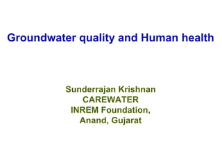 Groundwater quality and Human health



          Sunderrajan Krishnan
              CAREWATER
           INREM Foundation,
             Anand, Gujarat
 