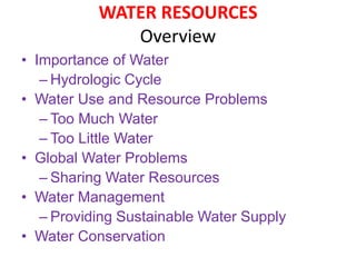 WATER RESOURCES
Overview
• Importance of Water
– Hydrologic Cycle
• Water Use and Resource Problems
– Too Much Water
– Too Little Water
• Global Water Problems
– Sharing Water Resources
• Water Management
– Providing Sustainable Water Supply
• Water Conservation
 