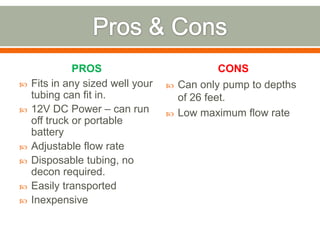 PROS                             CONS
   Fits in any sized well your      Can only pump to depths
    tubing can fit in.                of 26 feet.
   12V DC Power – can run           Low maximum flow rate
    off truck or portable
    battery
   Adjustable flow rate
   Disposable tubing, no
    decon required.
   Easily transported
   Inexpensive
 