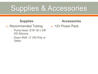 Supplies                          Accessories
   Recommended Tubing:               12V Power Pack
    o Pump head: 3/16” ID x 3/8”
      OD Silicone
    o Down Well: ¼” OD Poly or
      Teflon
 