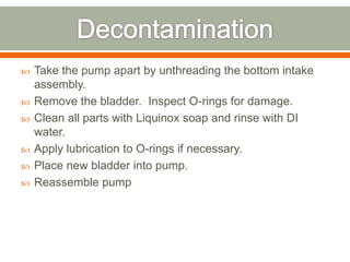    Take the pump apart by unthreading the bottom intake
    assembly.
   Remove the bladder. Inspect O-rings for damage.
   Clean all parts with Liquinox soap and rinse with DI
    water.
   Apply lubrication to O-rings if necessary.
   Place new bladder into pump.
   Reassemble pump
 