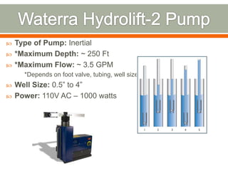    Type of Pump: Inertial
   *Maximum Depth: ~ 250 Ft
   *Maximum Flow: ~ 3.5 GPM
      *Depends on foot valve, tubing, well size
   Well Size: 0.5” to 4”
   Power: 110V AC – 1000 watts
 