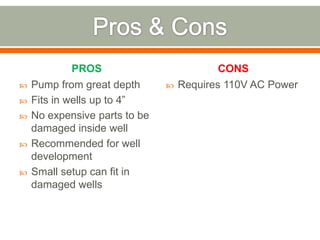 PROS                          CONS
   Pump from great depth         Requires 110V AC Power
   Fits in wells up to 4”
   No expensive parts to be
    damaged inside well
   Recommended for well
    development
   Small setup can fit in
    damaged wells
 