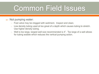    Not pumping water:
    o Foot valve may be clogged with sediment. Inspect and clean.
    o Low density tubing used at too great of a depth which causes tubing to stretch.
      Use higher density tubing.
    o Well is too large, largest well size recommended is 4”. Too large of a well allows
      for tubing wobble which reduces the vertical pumping action.
 