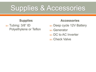 Supplies                  Accessories
   Tubing: 3/8” ID             Deep cycle 12V Battery
    Polyethylene or Teflon      Generator
                                DC to AC Inverter
                                Check Valve
 