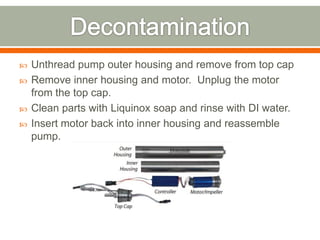    Unthread pump outer housing and remove from top cap
   Remove inner housing and motor. Unplug the motor
    from the top cap.
   Clean parts with Liquinox soap and rinse with DI water.
   Insert motor back into inner housing and reassemble
    pump.
 