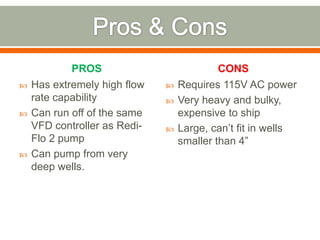 PROS                           CONS
   Has extremely high flow      Requires 115V AC power
    rate capability              Very heavy and bulky,
   Can run off of the same       expensive to ship
    VFD controller as Redi-      Large, can’t fit in wells
    Flo 2 pump                    smaller than 4”
   Can pump from very
    deep wells.
 