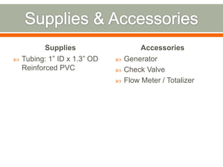 Supplies                    Accessories
   Tubing: 1” ID x 1.3” OD      Generator
    Reinforced PVC               Check Valve
                                 Flow Meter / Totalizer
 