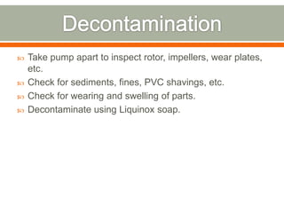    Take pump apart to inspect rotor, impellers, wear plates,
    etc.
   Check for sediments, fines, PVC shavings, etc.
   Check for wearing and swelling of parts.
   Decontaminate using Liquinox soap.
 