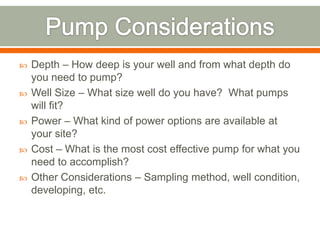    Depth – How deep is your well and from what depth do
    you need to pump?
   Well Size – What size well do you have? What pumps
    will fit?
   Power – What kind of power options are available at
    your site?
   Cost – What is the most cost effective pump for what you
    need to accomplish?
   Other Considerations – Sampling method, well condition,
    developing, etc.
 