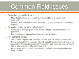    Controller ground fault error:
     o Must disable or use a generator that does not have a ground fault
       interrupter.
     o Ground cable has been cut and exposed, or ground cable has come loose
       at pump.
   Controller under or over voltage error:
     o Generator is producing too much or little voltage. Adjust throttle on the
       generator.
     o Pump is clogged with sediment/fines and is overloading.
   Not pumping water:
     o The pump is clogged with sediment or fines, pull the pump up and clean.
     o Pump is placed in the screened interval, possibly causing air/sediment to be
       pumped in. Pumping in screened interval can also cause pump overheating
       due to poor circulation of water over pump.
     o Pump is placed too close to the bottom of the well, causing sediment/fines
       to be pumped.
 