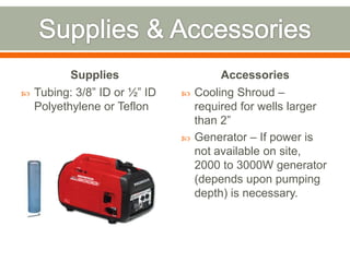 Supplies                     Accessories
   Tubing: 3/8” ID or ½” ID      Cooling Shroud –
    Polyethylene or Teflon         required for wells larger
                                   than 2”
                                  Generator – If power is
                                   not available on site,
                                   2000 to 3000W generator
                                   (depends upon pumping
                                   depth) is necessary.
 