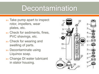    Take pump apart to inspect
    rotor, impellers, wear
    plates, etc.
   Check for sediments, fines,
    PVC shavings, etc.
   Check for wearing and
    swelling of parts.
   Decontaminate using
    Liquinox soap.
   Change DI water lubricant
    in stator housing.
 