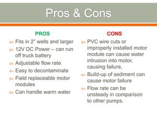 PROS                             CONS
   Fits in 2” wells and larger      PVC wire cuts or
   12V DC Power – can run            improperly installed motor
    off truck battery                 module can cause water
   Adjustable flow rate              intrusion into motor,
                                      causing failure.
   Easy to decontaminate
                                     Build-up of sediment can
   Field replaceable motor           cause motor failure
    modules
                                     Flow rate can be
   Can handle warm water             unsteady in comparison
                                      to other pumps.
 