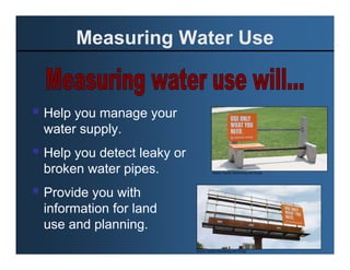 Measuring Water Use


Help you manage your
water supply.
Help you detect leaky or
broken water pipes.                   Source: Suckle Advertising and Design




Provide you with
information for land
use and planning.
                           Source: Suckle Advertising and Design
 