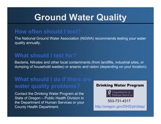 Ground Water Quality
How often should I test?
The National Ground Water Association (NGWA) recommends testing your water
quality annually.


What should I test for?
Bacteria, Nitrates and other local contaminants (from landfills, industrial sites, or
dumping of household wastes) or arsenic and radon (depending on your location).


What should I do if there are
water quality problems?                             Drinking Water Program

Contact the Drinking Water Program at the
State of Oregon – Public Health Division in
the Department of Human Services or your                   503-731-4317
County Health Department.                          http://oregon.gov/DHS/ph/dwp/
 