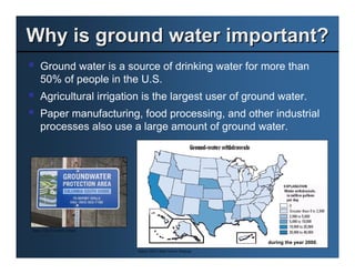 Why is ground water important?
     Ground water is a source of drinking water for more than
     50% of people in the U.S.
     Agricultural irrigation is the largest user of ground water.
     Paper manufacturing, food processing, and other industrial
     processes also use a large amount of ground water.




Source: City of Gresham, Oregon


                                                                        during the year 2000.
                                  Source: USGS, Water Science Webpage
 