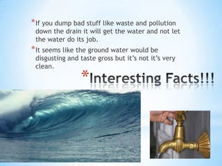 Interesting Facts!!!If you dump bad stuff like waste and pollution down the drain it will get the water and not let the water do its job. It seems like the ground water would be disgusting and taste gross but it’s not it’s very clean. 