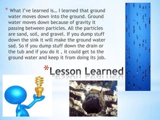  What I’ve learned is… I learned that ground water moves down into the ground. Ground water moves down because of gravity it passing between particles. All the particles are sand, soil, and gravel. If you dump stuff down the sink it will make the ground water sad. So if you dump stuff down the drain or the tub and if you do it , it could get to the ground water and keep it from doing its job.  Lesson Learned 