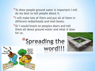 Spreading the word!!!To show people ground water is important I will do my best to tell people about it.I will make lots of fliers and put all of them in different neiborhoods and mail boxes.Or I would knock on peoples doors and tell them all about ground water and what it does for us. 