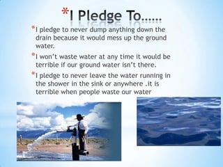 I Pledge To……I pledge to never dump anything down the drain because it would mess up the ground water.I won’t waste water at any time it would be terrible if our ground water isn’t there.I pledge to never leave the water running in the shower in the sink or anywhere .it is terrible when people waste our water