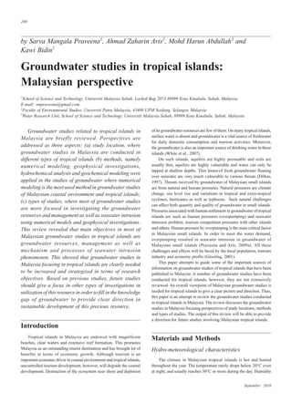 September 2010
200
by Sarva Mangala Praveena1
, Ahmad Zaharin Aris2
, Mohd Harun Abdullah3
and
Kawi Bidin1
Groundwater studies in tropical islands:
Malaysian perspective
1
School of Science and Technology, Universiti Malaysia Sabah, Locked Bag 2073 88999 Kota Kinabalu, Sabah, Malaysia.
E-mail: smpraveena@gmail.com
2
Faculty of Environmental Studies, Universiti Putra Malaysia, 43400 UPM Serdang, Selangor, Malaysia
3
Water Research Unit, School of Science and Technology, Universiti Malaysia Sabah, 88999 Kota Kinabalu, Sabah, Malaysia
of its groundwater resources are few of them. On many tropical islands,
surface water is absent and groundwater is a vital source of freshwater
for daily domestic consumption and tourism activities. Moreover,
the groundwater is also an important source of drinking water in these
islands (White et al., 2007).
On such islands, aquifers are highly permeable and soils are
usually thin, aquifers are highly vulnerable and water can only be
tapped at shallow depths. Thin lenses of fresh groundwater floating
over seawater are very much vulnerable to various threats (Dillon,
1997). Threats received by groundwater of Malaysian small islands
are from natural and human pressures. Natural pressures are climate
change, sea level rise and variations in tropical and extra-tropical
cyclones, hurricanes as well as typhoons. Such natural challenges
can affect both quantity and quality of groundwater in small islands.
Pressures associated with human settlement in groundwater of tropical
islands are such as human pressures (overpumping) and seawater
intrusion problem, tourism competition pressures with other islands
and others. Human pressure by overpumping is the main critical factor
in Malaysian small islands. In order to meet the water demand,
overpumping resulted in seawater intrusion in groundwater of
Malaysian small islands (Praveena and Aris, 2009a). All these
challenges and effects will be faced by the local population, tourism
industry and economy profits (Gössling, 2001).
This paper attempts to guide some of the important sources of
information on groundwater studies of tropical islands that have been
published in Malaysia. A number of groundwater studies have been
conducted for tropical islands, however, they are not extensively
reviewed. An overall viewpoint of Malaysian groundwater studies is
needed for tropical islands to give a clear picture and direction. Thus,
this paper is an attempt to review the groundwater studies conducted
in tropical islands in Malaysia. The review discusses the groundwater
studies in Malaysia focusing perspectives of study locations, methods
and types of studies. The output of this review will be able to provide
a direction for future studies involving Malaysian tropical islands.
Materials and Methods
Hydro-meteorological characteristics
The climate in Malaysian tropical islands is hot and humid
throughout the year. The temperature rarely drops below 20°C even
at night, and usually reaches 30°C or more during the day. Humidity
Groundwater studies related to tropical islands in
Malaysia are briefly reviewed. Perspectives are
addressed as three aspects: (a) study location, where
groundwater studies in Malaysia are conducted in
different types of tropical islands (b) methods, namely
numerical modeling, geophysical investigations,
hydrochemical analysis and geochemical modeling were
applied in the studies of groundwater where numerical
modeling is the most used method in groundwater studies
of Malaysian coastal environment and tropical islands;
(c) types of studies, where most of groundwater studies
are more focused in investigating the groundwater
resources and management as well as seawater intrusion
using numerical models and geophysical investigations.
This review revealed that main objectives in most of
Malaysian groundwater studies in tropical islands are
groundwater resources, management as well as
mechanism and processes of seawater intrusion
phenomenon. This showed that groundwater studies in
Malaysia focusing in tropical islands are clearly needed
to be increased and strategized in terms of research
objectives. Based on previous studies, future studies
should give a focus in other types of investigations in
utilization of this resource in order to fill in the knowledge
gap of groundwater to provide clear direction in
sustainable development of this precious resource.
Introduction
Tropical islands in Malaysia are endowed with magnificent
beaches, clear waters and extensive reef formation. This promotes
Malaysia as an outstanding tourist destination and has brought lot of
benefits in terms of economic growth. Although tourism is an
important economic driver in coastal environment and tropical islands,
uncontrolled tourism development, however, will degrade the coastal
development. Destruction of the ecosystem near shore and depletion
 