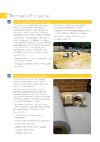 10 Groundwork Engineering
	 Visqueen Low Permeability Gas Membrane
	
Visqueen Low Permeability Gas Membrane
offers a safe solution for the protection of
buildings against radon, carbon dioxide and
low levels of methane gas when installed in
accordance with the relevant codes of practice.
Visqueen Low Permeability Gas Membrane is a
robust co-polymer thermoplastic membrane;
for ease of identification on site the membrane
is coloured yellow. The membrane is supplied
in 4m x 12.5 roll and has a centre fold. It
is flexible and is easy to install, and is also
suitable for use as a damp proof membrane.
Size: 4 x 12.5m
• Low permeability to carbon dioxide, radon and
low levels of methane
• High quality robust Co-Polymer Thermoplastic
Membrane
• Supplied in centre folded sheeting which
reduces the risk of cracks in screed
• Complies with relevant codes of practice such
as current BRE and CIRIA documentation
• Also acts as a damp proof membrane
• CE Mark to EN 13967
		
Visqueen GX Flexi Hydrocarbon Barrier
	
Visqueen GX Flexi Hydrocarbon Barrier is
an enhanced polymer modified flexible
membrane designed to comply with current
guidance on Hydrocarbons.
Manufactured using the latest extrusion
technology and drawing on our extensive
knowledge and expertise in gas protection,
Visqueen has developed a new flexible barrier
membrane suitable in brownfield applications
that are affected by Hydrocarbons.
The product is available in SWS roll format,
1.4m x 50m, and in 2 colours; white to reduce
linear expansion in hot weather or grey.
Size: 1.4 x 50m
• Independently tested against various
hydrocarbons
• High puncture, flexibility and tear resistance
• Minimal linear expansion
• Complies with current codes of practice
• Manufactured in the UK
• CE Mark to EN 13967
 
