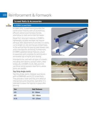 100 Reinforcement  Formwork
	 Screed Rails  Accessories
	 K-FORM Screed Rails
	
K-FORM UPVC Screed Railing provides the
construction industry with an economical,
efficient and environmentally friendly
alternative to steel and timber formwork.
Made from recycled materials, K-FORM is
lightweight, durable and does not require
removal after placement of concrete. It is easily
cut to length on site and has pre-drilled holes
in the vertical face for placing steel dowels bars
and in the base for anchoring. Furthermore,
K-FORM’s patented design features a built
in expansion joint, endclips for joining and a
removable top string for joint sealing.
Intended to be used with all types of screeds
including; twin beams, bunyan rollers, vibro
strikes, etc. K-FORM’s K135, K85 and K35
sacrificial railing replaces steel forms where
joints are needed.
Top Strip Angle Joints
Top Strip Angle Joints integrate seamlessly
with K-FORM K85 and K135 Screed Rails.
They provide a clean and tidy joint detail at
intersections and should be used when it is
intended to leave the topstrip in place after
pouring.
	
Size Slab Thickness
K35 50 - 100mm
K85 100 - 140mm
K135 150 - 225mm
	
 