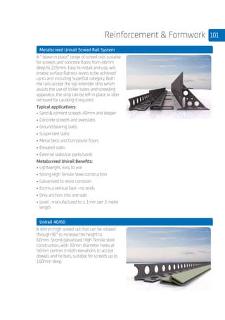 101Reinforcement  Formwork
	 Metalscreed Unirail Screed Rail System
	
A “ Leave in place” range of screed rails suitable
for screeds and concrete floors from 40mm
deep to 225mm. Easy to install and use, will
enable surface flatness levels to be achieved
up to and including Superflat category. Both
the rails accept the top extender strip which
assists the use of striker tubes and screeding
apparatus, the strip can be left in place or later
removed for caulking if required.
Typical applications:
•	Sand  cement screeds 40mm and deeper
•	Concrete screeds and overslabs
•	Ground bearing slabs
•	Suspended slabs
•	Metal Deck and Composite floors
•	Elevated slabs
•	External slabs/car parks/yards
Metalscreed Unirail Benefits:
•	Lightweight, easy to use
•	Strong High Tensile Steel construction
•	Galvanised to resist corrosion
•	Forms a vertical face - no voids
•	Only anchors into one slab
•	Level - manufactured to ± 1mm per 3 metre
length
	 Unirail 40/60
	
A 40mm high screed rail that can be rotated
through 90° to increase the height to
60mm. Strong galvanised High Tensile steel
construction, with 30mm diameter holes at
50mm centres in both elevations to accept
dowels and tie bars, suitable for screeds up to
100mm deep.
	
	
 