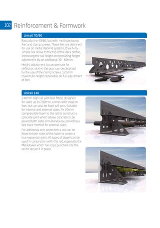 102 Reinforcement  Formwork
	 Unirail 70/90
	
Basically the 40/60, but with multi-positional
feet and clamp screws. These feet are designed
for use on metal decking systems, they fix by
simple Tek screw to the top of the deck profile,
increasing the rail height and providing height
adjustment by an additional 30 - 60mm.
Height adjustment to compensate for
deflection during the pour can be obtained
by the use of the clamp screws. 125mm
maximum height obtainable on full adjustment
of feet.
	 Unirail 140
	
140mm high rail with feet fitted, designed
for slabs up to 200mm, comes with snap on
feet, but can also be fixed will pins. Suitable
for internal and external slabs. Fix 20mm
compressible foam to the rail to construct a
concrete joint which allows concrete to be
poured both sides simultaneously, providing a
fast track method for external slabs.
For additional arris protection a rail can be
fitted to both sides of the foam to create a
true expansion joint. All types of dowel can be
used in conjunction with this rail, especially the
Metadowel which has clips punched into the
rail to secure it in place.
	
 