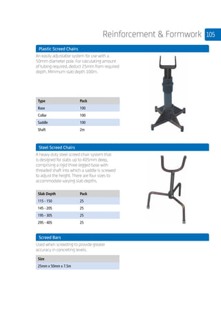 105Reinforcement  Formwork
	 Plastic Screed Chairs
	
An easily adjustable system for use with a
50mm diameter pole. For calculating amount
of tubing required, deduct 25mm from required
depth. Minimum slab depth 100m.
	
Type Pack
Base 100
Collar 100
Saddle 100
Shaft 2m
	
	 Steel Screed Chairs
	
A heavy duty steel screed chair system that
is designed for slabs up to 405mm deep,
comprising a rigid three legged base with
threaded shaft into which a saddle is screwed
to adjust the height. There are four sizes to
accommodate varying slab depths.
	
Slab Depth Pack
115 - 150 25
145 - 205 25
195 - 305 25
295 - 405 25
	 Screed Bars
	
Used when screeding to provide greater
accuracy in concreting levels.
	
Size
25mm x 50mm x 7.5m
	
 